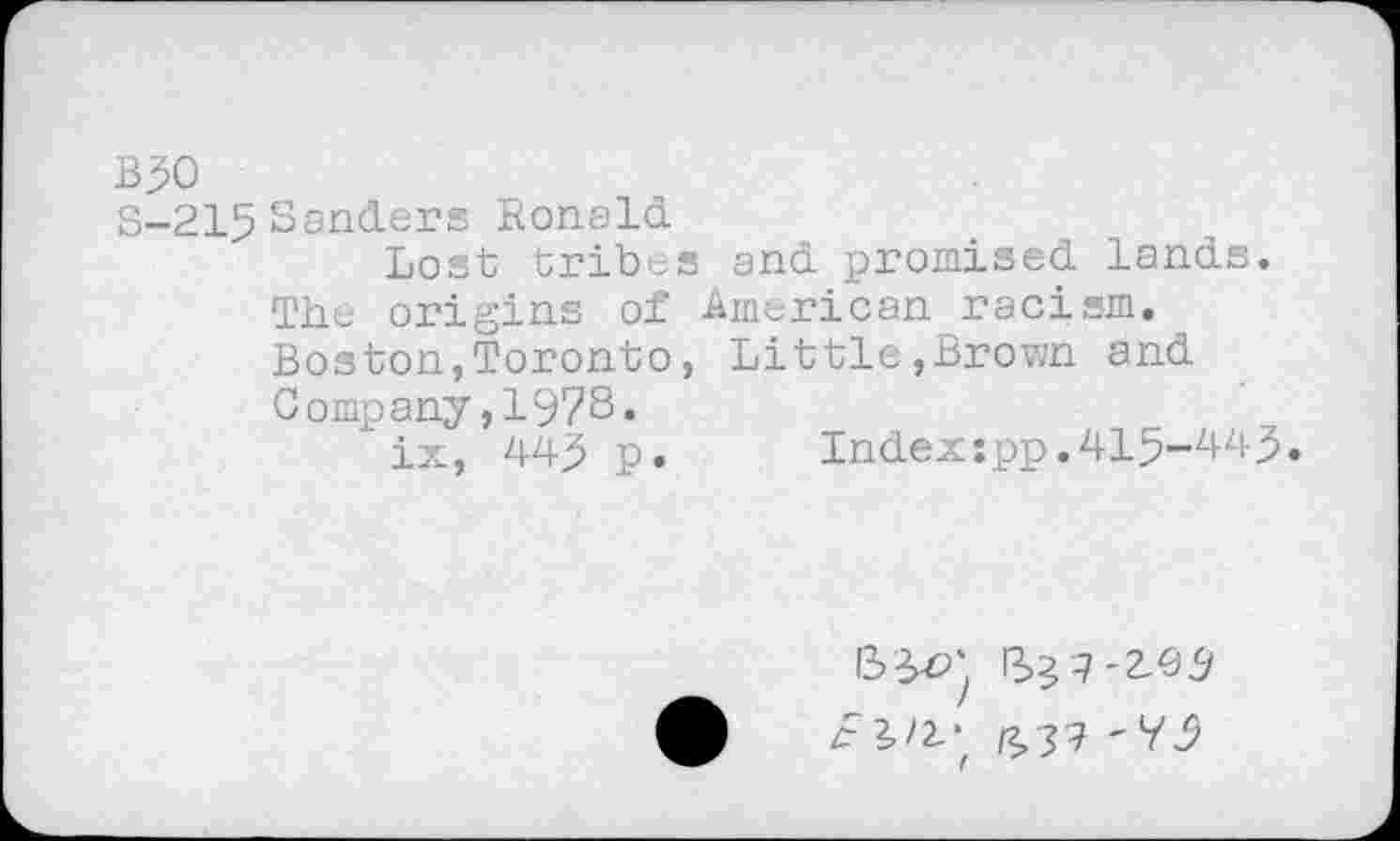 ﻿B90
S-215Sanders Ronald
Lost tribes and promised lands. The origins of American racism. Boston,Toronto, Little,Brown and Company,1978.
ix, 449 p.	Index:pp.415-449.
(2,37 '79